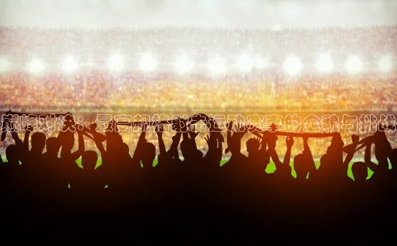 巅峰对决：最高规格射击运动赛事的全貌与挑战