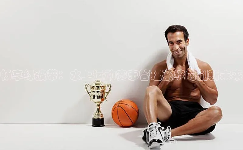 畅享绿波带：水上运动赛事管理系统的创新未来